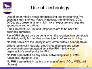 Use of Technology
• Use of other mobile media for accessing and transporting PHI
such as smart phones, iPads, Netbooks, thumb drives, CDs,
DVDs, etc., presents a very high risk of exposure and requires
appropriate authorization.
• Email, Internet use, fax and telephones are to be used for
business purposes.
• Fax of PHI should only be done when the recipient can be reliably
identified; verify fax number and recipient before transmitting.
• No PHI is to leave the facility in any format without prior approval.
• Where technically feasible, email should be avoided when
communicating unencrypted sensitive PHI – follow your
organization‟s email policy for PHI.
• No PHI is permitted on any social networking sites (Twitter,
Facebook, MySpace, etc.)
• No PHI is permitted in texting or chat platforms (AOL, MSN, cell
phones) 62
 