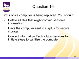 Question 16
Your office computer is being replaced. You should:
a. Delete all files that might contain sensitive
information
b. Have the computer sent to surplus for secure
storage
c. Contact Information Technology Services to
initiate steps to sanitize the computer
63
 