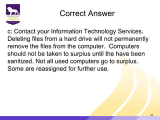 Correct Answer
c: Contact your Information Technology Services.
Deleting files from a hard drive will not permanently
remove the files from the computer. Computers
should not be taken to surplus until the have been
sanitized. Not all used computers go to surplus.
Some are reassigned for further use.
64
 