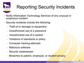 Reporting Security Incidents
• Notify Information Technology Services of any unusual or
suspicious incident
• Security incidents include the following:
- Theft of or damage to equipment
- Unauthorized use of a password
- Unauthorized use of a system
- Violations of standards or policy
- Computer hacking attempts
- Malicious software
- Security weaknesses
- Breaches to patient, employee, or student privacy
65
 