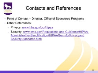 Contacts and References
• Point of Contact – Director, Office of Sponsored Programs
• Other References
- Privacy: www.hhs.gov/ocr/hipaa
- Security: www.cms.gov/Regulations-and-Guidance/HIPAA-
Administrative-Simplification/HIPAAGenInfo/Privacyand
SecurityStandards.html
66
 