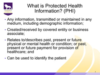What is Protected Health
Information? (PHI)
• Any information, transmitted or maintained in any
medium, including demographic information;
• Created/received by covered entity or business
associate;
• Relates to/describes past, present or future
physical or mental health or condition; or past,
present or future payment for provision of
healthcare; and
• Can be used to identify the patient
7
 