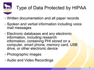 Type of Data Protected by HIPAA
• Written documentation and all paper records
• Spoken and verbal information including voice
mail messages
• Electronic databases and any electronic
information, including research
information, containing PHI stored on a
computer, smart phone, memory card, USB
drive, or other electronic device
• Photographic images
• Audio and Video Recordings
8
 
