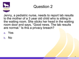 Question 2
Jenny, a pediatric nurse, needs to report lab results
to the mother of a 3 year old child who is sitting in
the waiting room. She sticks her head in the waiting
room door and says, “Good news. The lab results
are normal.” Is this a privacy breach?
a. Yes
b. No
9
 