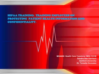 MHA690: Health Care Capstone (MNL1331B
Sandra Dee Garrison
Ashford University
Dr. Teresita Gonzalez
HIPAA TRAINING: TRAINING EMPLOYEES ON
PROTECTING PATIENT HEALTH INFORMATION AND
CONFIDENTIALITY.
 