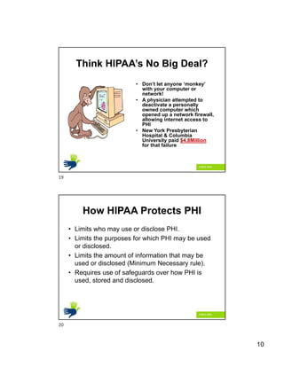 10
Think HIPAA’s No Big Deal?
• Don’t let anyone ‘monkey’
with your computer or
network!
• A physician attempted to
deactivate a personally
owned computer which
opened up a network firewall,
allowing internet access to
PHI
• New York Presbyterian
Hospital & Columbia
University paid $4.8Million
for that failure
How HIPAA Protects PHI
• Limits who may use or disclose PHI.
• Limits the purposes for which PHI may be used
or disclosed.
• Limits the amount of information that may be
used or disclosed (Minimum Necessary rule).
• Requires use of safeguards over how PHI is
used, stored and disclosed.
19
20
 