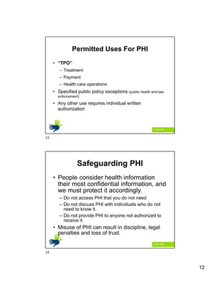 12
Permitted Uses For PHI
• “TPO”
– Treatment
– Payment
– Health care operations
• Specified public policy exceptions (public health and law
enforcement)
• Any other use requires individual written
authorization
Safeguarding PHI
• People consider health information
their most confidential information, and
we must protect it accordingly.
– Do not access PHI that you do not need
– Do not discuss PHI with individuals who do not
need to know it.
– Do not provide PHI to anyone not authorized to
receive it
• Misuse of PHI can result in discipline, legal
penalties and loss of trust.
23
24
 