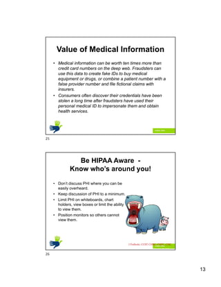 13
Value of Medical Information
• Medical information can be worth ten times more than
credit card numbers on the deep web. Fraudsters can
use this data to create fake IDs to buy medical
equipment or drugs, or combine a patient number with a
false provider number and file fictional claims with
insurers.
• Consumers often discover their credentials have been
stolen a long time after fraudsters have used their
personal medical ID to impersonate them and obtain
health services.
Be HIPAA Aware -
Know who’s around you!
• Don’t discuss PHI where you can be
easily overheard.
• Keep discussion of PHI to a minimum.
• Limit PHI on whiteboards, chart
holders, view boxes or limit the ability
to view them.
• Position monitors so others cannot
view them.
HIPAA Hotline 214-456-4444
J Podleski, CCEP, CHRC, CHPC, CHC
25
26
 