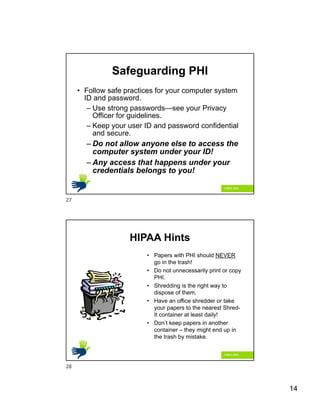 14
Safeguarding PHI
• Follow safe practices for your computer system
ID and password.
– Use strong passwords—see your Privacy
Officer for guidelines.
– Keep your user ID and password confidential
and secure.
– Do not allow anyone else to access the
computer system under your ID!
– Any access that happens under your
credentials belongs to you!
HIPAA Hints
• Papers with PHI should NEVER
go in the trash!
• Do not unnecessarily print or copy
PHI.
• Shredding is the right way to
dispose of them.
• Have an office shredder or take
your papers to the nearest Shred-
It container at least daily!
• Don’t keep papers in another
container – they might end up in
the trash by mistake.
27
28
 