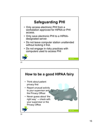 15
Safeguarding PHI
• Only access electronic PHI from a
workstation approved for HIPAA or PHI
access.
• Only save electronic PHI to a HIPAA-
designated server.
• Do not leave computer station unattended
without locking it first.
• Do not engage in risky practices with
computers used to access PHI
How to be a good HIPAA fairy
• Think about patient
privacy first
• Report unusual activity
to your supervisor and
the Privacy Officer
• Never guess about ‘the
right way’ -- check with
your supervisor or the
Privacy Office
29
30
 
