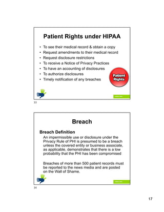 17
Patient Rights under HIPAA
• To see their medical record & obtain a copy
• Request amendments to their medical record
• Request disclosure restrictions
• To receive a Notice of Privacy Practices
• To have an accounting of disclosures
• To authorize disclosures
• Timely notification of any breaches
Breach
Breach Definition
An impermissible use or disclosure under the
Privacy Rule of PHI is presumed to be a breach
unless the covered entity or business associate,
as applicable, demonstrates that there is a low
probability that the PHI has been compromised
Breaches of more than 500 patient records must
be reported to the news media and are posted
on the Wall of Shame.
33
34
 