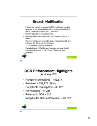 19
Breach Notification
• Following a breach of unsecured PHI, notification must be
provided to the affected individual, the Secretary of DHHS,
and in certain circumstances, to the media.
• Breach is based on risk assessment.
• Business Associates must notify the Covered Entity of a
breach.
• Provided without unreasonable delay, no later than 60 days
following the discovery of the breach.
– CA requires a 15 day maximum
• If you believe a HIPAA breach has occurred, you should
immediately report it to the Privacy Officer and your
supervisor.
OCR Enforcement Highlights
(As of May 2017)
• Number of complaints – 156,874
• Resolved – 154,777 (98%)
• Complaints Investigated – 36,423
• No violations – 11,256
• Referred to DOJ – 620
• Ineligible for OCR enforcement – 96,807
37
38
 