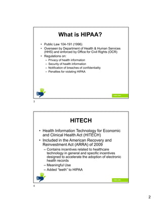 2
• Public Law 104-191 (1996)
• Overseen by Department of Health & Human Services
(HHS) and enforced by Office for Civil Rights (OCR)
• Regulations on:
– Privacy of health information
– Security of health information
– Notification of breaches of confidentiality
– Penalties for violating HIPAA
What is HIPAA?
HITECH
• Health Information Technology for Economic
and Clinical Health Act (HITECH)
• Included in the American Recovery and
Reinvestment Act (ARRA) of 2009
– Contains incentives related to healthcare
technology in general and specific incentives
designed to accelerate the adoption of electronic
health records
– Meaningful Use
– Added “teeth” to HIPAA
3
4
 