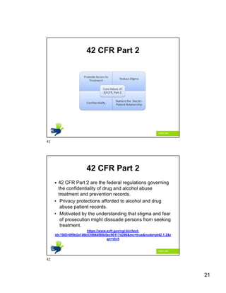 21
42 CFR Part 2
42 CFR Part 2
 42 CFR Part 2 are the federal regulations governing
the confidentiality of drug and alcohol abuse
treatment and prevention records.
• Privacy protections afforded to alcohol and drug
abuse patient records.
• Motivated by the understanding that stigma and fear
of prosecution might dissuade persons from seeking
treatment.
https://www.ecfr.gov/cgi-bin/text-
idx?SID=0f9b2a146b539944f00b5ec90117d296&mc=true&node=pt42.1.2&r
gn=div5
41
42
 