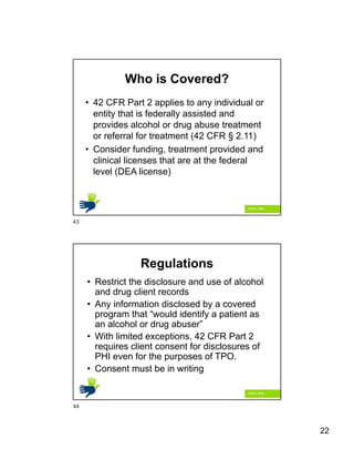 22
Who is Covered?
• 42 CFR Part 2 applies to any individual or
entity that is federally assisted and
provides alcohol or drug abuse treatment
or referral for treatment (42 CFR § 2.11)
• Consider funding, treatment provided and
clinical licenses that are at the federal
level (DEA license)
Regulations
• Restrict the disclosure and use of alcohol
and drug client records
• Any information disclosed by a covered
program that “would identify a patient as
an alcohol or drug abuser”
• With limited exceptions, 42 CFR Part 2
requires client consent for disclosures of
PHI even for the purposes of TPO.
• Consent must be in writing
43
44
 