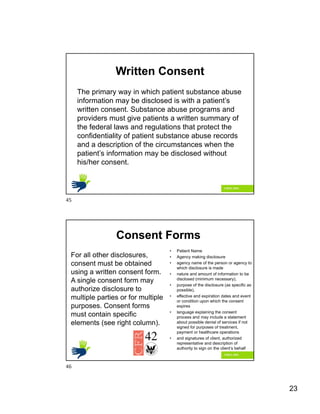 23
Written Consent
The primary way in which patient substance abuse
information may be disclosed is with a patient’s
written consent. Substance abuse programs and
providers must give patients a written summary of
the federal laws and regulations that protect the
confidentiality of patient substance abuse records
and a description of the circumstances when the
patient’s information may be disclosed without
his/her consent.
Consent Forms
For all other disclosures,
consent must be obtained
using a written consent form.
A single consent form may
authorize disclosure to
multiple parties or for multiple
purposes. Consent forms
must contain specific
elements (see right column).
• Patient Name
• Agency making disclosure
• agency name of the person or agency to
which disclosure is made
• nature and amount of information to be
disclosed (minimum necessary),
• purpose of the disclosure (as specific as
possible),
• effective and expiration dates and event
or condition upon which the consent
expires
• language explaining the consent
process and may include a statement
about possible denial of services if not
signed for purposes of treatment,
payment or healthcare operations
• and signatures of client, authorized
representative and description of
authority to sign on the client’s behalf
45
46
 