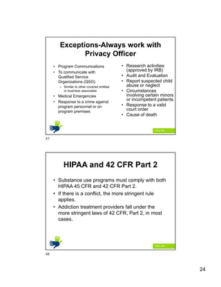 24
Exceptions-Always work with
Privacy Officer
• Program Communications
• To communicate with
Qualified Service
Organizations (QSO)
– Similar to other covered entities
or business associates
• Medical Emergencies
• Response to a crime against
program personnel or on
program premises
• Research activities
(approved by IRB)
• Audit and Evaluation
• Report suspected child
abuse or neglect
• Circumstances
involving certain minors
or incompetent patients
• Response to a valid
court order
• Cause of death
HIPAA and 42 CFR Part 2
• Substance use programs must comply with both
HIPAA 45 CFR and 42 CFR Part 2.
• If there is a conflict, the more stringent rule
applies.
• Addiction treatment providers fall under the
more stringent laws of 42 CFR, Part 2, in most
cases.
47
48
 