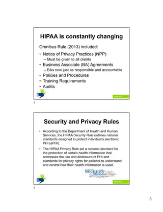 3
HIPAA is constantly changing
Omnibus Rule (2013) included:
• Notice of Privacy Practices (NPP)
– Must be given to all clients
• Business Associate (BA) Agreements
– BAs now just as responsible and accountable
• Policies and Procedures
• Training Requirements
• Audits
Security and Privacy Rules
• According to the Department of Health and Human
Services, the HIPAA Security Rule outlines national
standards designed to protect individual’s electronic
PHI (ePHI).
• The HIPAA Privacy Rule set a national standard for
the protection of certain health information that
addresses the use and disclosure of PHI and
standards for privacy rights for patients to understand
and control how their health information is used.
5
6
 