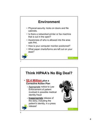 4
Environment
• Physical security: locks on doors and file
cabinets.
• Is there a networked printer or fax machine
that is out in the open?
• Awareness of who is allowed into the area
with PHI.
• How is your computer monitor positioned?
• What paper charts/forms are left out on your
desk?
Think HIPAA’s No Big Deal?
• $2.4 Million plus a
Corrective Action Plan
– Appropriate notice to Law
Enforcement of patient
involved in possible medical
identity fraud
– Inappropriate release of
the story, including the
patient’s identity, in a press
release!
7
8
 