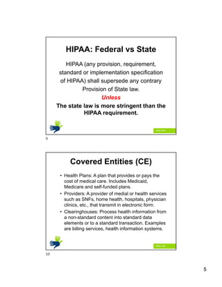 5
HIPAA: Federal vs State
HIPAA (any provision, requirement,
standard or implementation specification
of HIPAA) shall supersede any contrary
Provision of State law.
Unless
The state law is more stringent than the
HIPAA requirement.
Covered Entities (CE)
• Health Plans: A plan that provides or pays the
cost of medical care. Includes Medicaid,
Medicare and self-funded plans.
• Providers: A provider of medial or health services
such as SNFs, home health, hospitals, physician
clinics, etc., that transmit in electronic form.
• Clearinghouses: Process health information from
a non-standard content into standard data
elements or to a standard transaction. Examples
are billing services, health information systems.
9
10
 