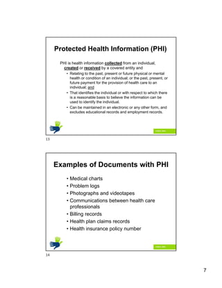 7
Protected Health Information (PHI)
PHI is health information collected from an individual,
created or received by a covered entity and
• Relating to the past, present or future physical or mental
health or condition of an individual; or the past, present, or
future payment for the provision of health care to an
individual; and
• That identifies the individual or with respect to which there
is a reasonable basis to believe the information can be
used to identify the individual.
• Can be maintained in an electronic or any other form, and
excludes educational records and employment records.
Examples of Documents with PHI
• Medical charts
• Problem logs
• Photographs and videotapes
• Communications between health care
professionals
• Billing records
• Health plan claims records
• Health insurance policy number
13
14
 