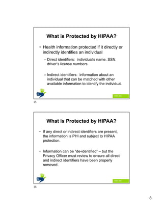 8
What is Protected by HIPAA?
• Health information protected if it directly or
indirectly identifies an individual
– Direct identifiers: individual’s name, SSN,
driver’s license numbers
– Indirect identifiers: information about an
individual that can be matched with other
available information to identify the individual.
What is Protected by HIPAA?
• If any direct or indirect identifiers are present,
the information is PHI and subject to HIPAA
protection.
• Information can be “de-identified” – but the
Privacy Officer must review to ensure all direct
and indirect identifiers have been properly
removed.
15
16
 