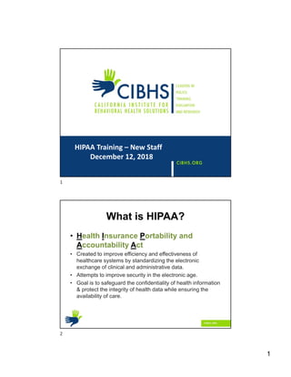 1
HIPAA Training – New Staff
December 12, 2018
What is HIPAA?
• Health Insurance Portability and
Accountability Act
• Created to improve efficiency and effectiveness of
healthcare systems by standardizing the electronic
exchange of clinical and administrative data.
• Attempts to improve security in the electronic age.
• Goal is to safeguard the confidentiality of health information
& protect the integrity of health data while ensuring the
availability of care.
1
2
 