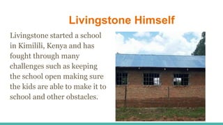 Livingstone Himself
Livingstone started a school
in Kimilili, Kenya and has
fought through many
challenges such as keeping
the school open making sure
the kids are able to make it to
school and other obstacles.
 
