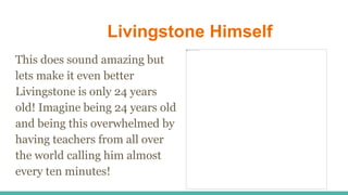 Livingstone Himself
This does sound amazing but
lets make it even better
Livingstone is only 24 years
old! Imagine being 24 years old
and being this overwhelmed by
having teachers from all over
the world calling him almost
every ten minutes!
 
