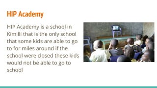 HIP Academy
HIP Academy is a school in
Kimilli that is the only school
that some kids are able to go
to for miles around if the
school were closed these kids
would not be able to go to
school
 