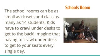 Schools Room
The school rooms can be as
small as closets and class as
many as 14 students! Kids
have to crawl under desks to
get to the back! Imagine that
having to crawl under desk
to get to your seats every
single day.
 