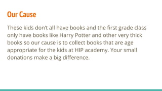 Our Cause
These kids don’t all have books and the first grade class
only have books like Harry Potter and other very thick
books so our cause is to collect books that are age
appropriate for the kids at HIP academy. Your small
donations make a big difference.
 