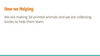 How we Helping
We are making 3d printed animals and we are collecting
books to help them learn
 