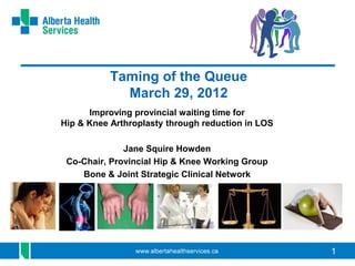 Taming of the Queue
             March 29, 2012
      Improving provincial waiting time for
Hip & Knee Arthroplasty through reduction in LOS

              Jane Squire Howden
 Co-Chair, Provincial Hip & Knee Working Group
    Bone & Joint Strategic Clinical Network




                                                   1
 