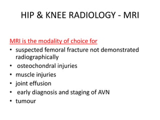 HIP & KNEE RADIOLOGY - MRI
MRI is the modality of choice for
• suspected femoral fracture not demonstrated
radiographically
• osteochondral injuries
• muscle injuries
• joint effusion
• early diagnosis and staging of AVN
• tumour
 