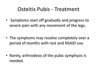 Osteitis Pubis - Treatment
• Symptoms start off gradually and progress to
severe pain with any movement of the legs.
• The symptoms may resolve completely over a
period of months with rest and NSAID use.
• Rarely, arthrodesis of the pubic symphysis is
needed.
 