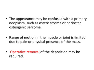 • The appearance may be confused with a primary
neoplasm, such as osteosarcoma or periosteal
osteogenic sarcoma.
• Range of motion in the muscle or joint is limited
due to pain or physical presence of the mass.
• Operative removal of the deposition may be
required.
 