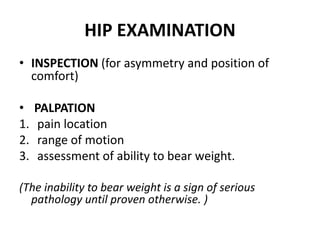 HIP EXAMINATION
• INSPECTION (for asymmetry and position of
comfort)
• PALPATION
1. pain location
2. range of motion
3. assessment of ability to bear weight.
(The inability to bear weight is a sign of serious
pathology until proven otherwise. )
 