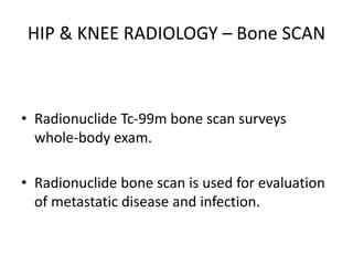 HIP & KNEE RADIOLOGY – Bone SCAN
• Radionuclide Tc-99m bone scan surveys
whole-body exam.
• Radionuclide bone scan is used for evaluation
of metastatic disease and infection.
 