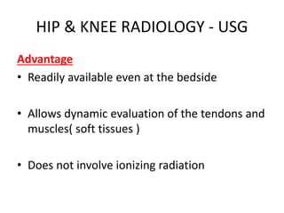 HIP & KNEE RADIOLOGY - USG
Advantage
• Readily available even at the bedside
• Allows dynamic evaluation of the tendons and
muscles( soft tissues )
• Does not involve ionizing radiation
 