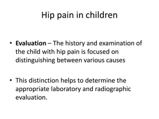 Hip pain in children
• Evaluation – The history and examination of
the child with hip pain is focused on
distinguishing between various causes
• This distinction helps to determine the
appropriate laboratory and radiographic
evaluation.
 