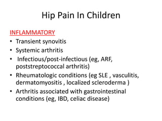 Hip Pain In Children
INFLAMMATORY
• Transient synovitis
• Systemic arthritis
• Infectious/post-infectious (eg, ARF,
poststreptococcal arthritis)
• Rheumatologic conditions (eg SLE , vasculitis,
dermatomyositis , localized scleroderma )
• Arthritis associated with gastrointestinal
conditions (eg, IBD, celiac disease)
 