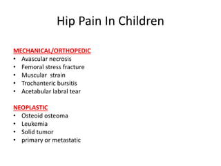 Hip Pain In Children
MECHANICAL/ORTHOPEDIC
• Avascular necrosis
• Femoral stress fracture
• Muscular strain
• Trochanteric bursitis
• Acetabular labral tear
NEOPLASTIC
• Osteoid osteoma
• Leukemia
• Solid tumor
• primary or metastatic
 