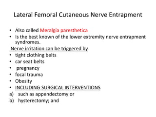 Lateral Femoral Cutaneous Nerve Entrapment
• Also called Meralgia paresthetica
• Is the best known of the lower extremity nerve entrapment
syndromes.
Nerve irritation can be triggered by
• tight clothing belts
• car seat belts
• pregnancy
• focal trauma
• Obesity
• INCLUDING SURGICAL INTERVENTIONS
a) such as appendectomy or
b) hysterectomy; and
 
