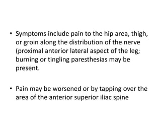 • Symptoms include pain to the hip area, thigh,
or groin along the distribution of the nerve
(proximal anterior lateral aspect of the leg;
burning or tingling paresthesias may be
present.
• Pain may be worsened or by tapping over the
area of the anterior superior iliac spine
 