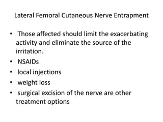 Lateral Femoral Cutaneous Nerve Entrapment
• Those affected should limit the exacerbating
activity and eliminate the source of the
irritation.
• NSAIDs
• local injections
• weight loss
• surgical excision of the nerve are other
treatment options
 