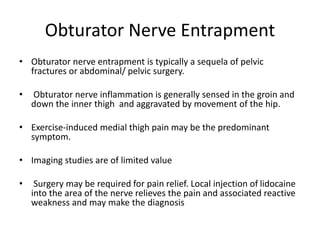 Obturator Nerve Entrapment
• Obturator nerve entrapment is typically a sequela of pelvic
fractures or abdominal/ pelvic surgery.
• Obturator nerve inflammation is generally sensed in the groin and
down the inner thigh and aggravated by movement of the hip.
• Exercise-induced medial thigh pain may be the predominant
symptom.
• Imaging studies are of limited value
• Surgery may be required for pain relief. Local injection of lidocaine
into the area of the nerve relieves the pain and associated reactive
weakness and may make the diagnosis
 