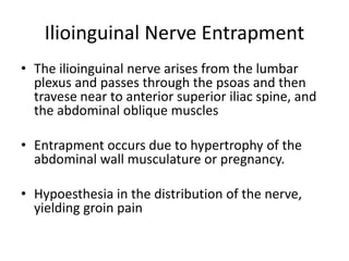 Ilioinguinal Nerve Entrapment
• The ilioinguinal nerve arises from the lumbar
plexus and passes through the psoas and then
travese near to anterior superior iliac spine, and
the abdominal oblique muscles
• Entrapment occurs due to hypertrophy of the
abdominal wall musculature or pregnancy.
• Hypoesthesia in the distribution of the nerve,
yielding groin pain
 