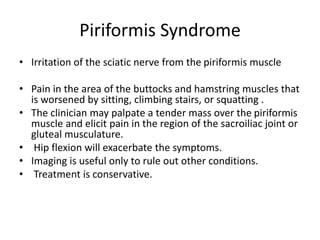 Piriformis Syndrome
• Irritation of the sciatic nerve from the piriformis muscle
• Pain in the area of the buttocks and hamstring muscles that
is worsened by sitting, climbing stairs, or squatting .
• The clinician may palpate a tender mass over the piriformis
muscle and elicit pain in the region of the sacroiliac joint or
gluteal musculature.
• Hip flexion will exacerbate the symptoms.
• Imaging is useful only to rule out other conditions.
• Treatment is conservative.
 