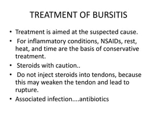 TREATMENT OF BURSITIS
• Treatment is aimed at the suspected cause.
• For inflammatory conditions, NSAIDs, rest,
heat, and time are the basis of conservative
treatment.
• Steroids with caution..
• Do not inject steroids into tendons, because
this may weaken the tendon and lead to
rupture.
• Associated infection....antibiotics
 